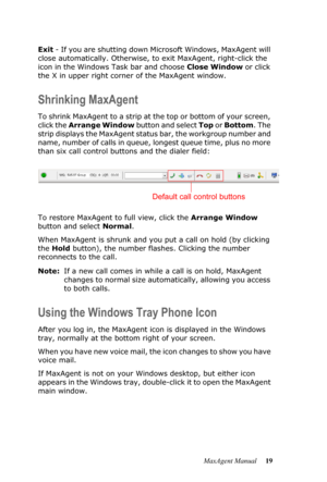 Page 25MaxAgent Manual 19 Exit - If you are shutting down Microsoft Windows, MaxAgent will 
close automatically. Otherwise, to exit MaxAgent, right-click the 
icon in the Windows Task bar and choose Close Window or click 
the X in upper right corner of the MaxAgent window.
Shrinking MaxAgent
To shrink MaxAgent to a strip at the top or bottom of your screen, 
click the Arrange Window button and select Top or Bottom. The 
strip displays the MaxAgent status bar, the workgroup number and 
name, number of calls in...