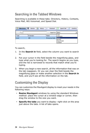 Page 2620MaxAgent Manual
Searching in the Tabbed Windows
Searching is available in these tabs: Directory, History, Contacts, 
Voice Mail, WG Voicemail, and Speed Dial.
To search,
1. In the Search in field, select the column you want to search 
in.
2. Put your cursor in the field beside the magnifying glass, and 
type what you’re looking for. The search begins as you type, 
and the list is narrowed to records that match what you’re 
typing.
3. When you begin a new search, all the information that was on 
the tab...