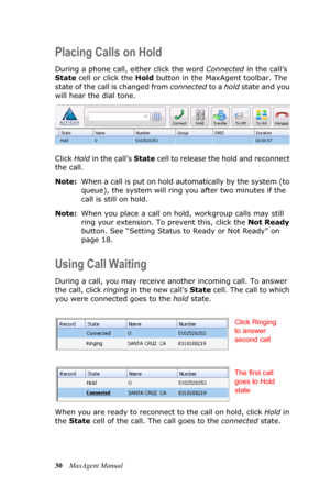 Page 3630MaxAgent Manual
Placing Calls on Hold
During a phone call, either click the word Connected in the call’s 
State cell or click the Hold button in the MaxAgent toolbar. The 
state of the call is changed from connected to a hold state and you 
will hear the dial tone.
Click Hold in the call’s State cell to release the hold and reconnect 
the call.
Note:When a call is put on hold automatically by the system (to 
queue), the system will ring you after two minutes if the 
call is still on hold.
Note:When you...
