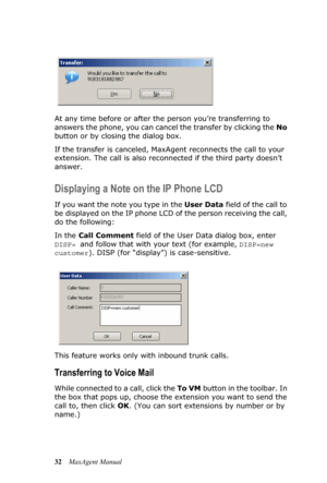 Page 3832MaxAgent Manual At any time before or after the person you’re transferring to 
answers the phone, you can cancel the transfer by clicking the No 
button or by closing the dialog box.
If the transfer is canceled, MaxAgent reconnects the call to your 
extension. The call is also reconnected if the third party doesn’t 
answer.
Displaying a Note on the IP Phone LCD
If you want the note you type in the User Data field of the call to 
be displayed on the IP phone LCD of the person receiving the call, 
do the...