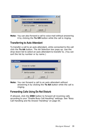 Page 39MaxAgent Manual 33 Note:You can also forward a call to voice mail without answering 
it by clicking the To VM button while the call is ringing.
Transferring to Auto Attendant
To transfer a call to an auto attendant, while connected to the call 
click the To AA button. The AA Selection box pops up. Use the 
drop-down list to select an auto attendant to transfer to. (You can 
sort the list by number or by name.) 
Note:You can forward a call to an auto attendant without 
answering it by clicking the To AA...