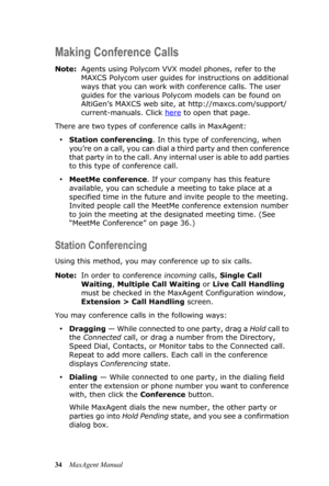 Page 4034MaxAgent Manual
Making Conference Calls
Note:Agents using Polycom VVX model phones, refer to the 
MAXCS Polycom user guides for instructions on additional 
ways that you can work with conference calls. The user 
guides for the various Polycom models can be found on 
AltiGen’s MAXCS web site, at http://maxcs.com/support/
current-manuals. Click here
 to open that page.
There are two types of conference calls in MaxAgent: 
•Station conferencing. In this type of conferencing, when 
you’re on a call, you...