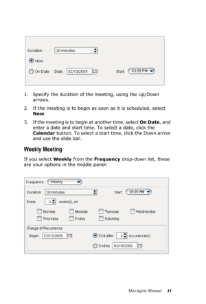 Page 47MaxAgent Manual 41 1. Specify the duration of the meeting, using the Up/Down 
arrows.
2. If the meeting is to begin as soon as it is scheduled, select 
Now. 
3. If the meeting is to begin at another time, select On Date, and 
enter a date and start time. To select a date, click the 
Calendar button. To select a start time, click the Down arrow 
and use the slide bar.
Weekly Meeting
If you select Weekly from the Frequency drop-down list, these 
are your options in the middle panel: 