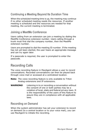 Page 51MaxAgent Manual 45
Continuing a Meeting Beyond Its Duration Time
When the scheduled meeting time is up, the meeting may continue 
if no other scheduled meeting needs the resources. If another 
meeting is scheduled and the resources are needed for that 
meeting, the current meeting is terminated.
Joining a MeetMe Conference
Users calling from an extension can join a meeting by dialing the 
MeetMe Conference extension number. Users calling through a 
trunk must first dial the company number, then the...