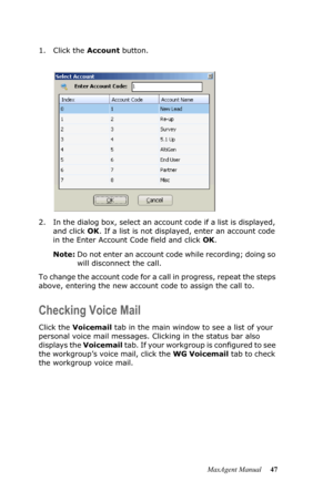 Page 53MaxAgent Manual 47 1. Click the Account button. 
2. In the dialog box, select an account code if a list is displayed, 
and click OK. If a list is not displayed, enter an account code 
in the Enter Account Code field and click OK.
Note:Do not enter an account code while recording; doing so 
will disconnect the call.
To change the account code for a call in progress, repeat the steps 
above, entering the new account code to assign the call to.
Checking Voice Mail
Click the Voicemail tab in the main window...