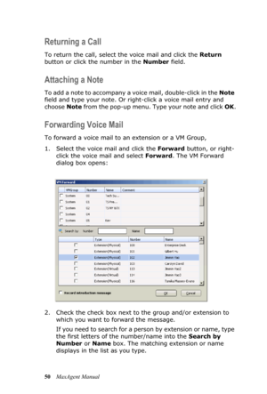 Page 5650MaxAgent Manual
Returning a Call 
To return the call, select the voice mail and click the Return 
button or click the number in the Number field.
Attaching a Note
To add a note to accompany a voice mail, double-click in the Note 
field and type your note. Or right-click a voice mail entry and 
choose Note from the pop-up menu. Type your note and click OK.
Forwarding Voice Mail
To forward a voice mail to an extension or a VM Group,
1. Select the voice mail and click the Forward button, or right-
click...