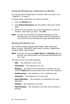 Page 5852MaxAgent Manual
Choosing Workgroups / Extensions to Monitor
You choose which workgroups to monitor when you log in; see 
“Logging In” on page 7.
To select which extensions you want to monitor, 
1. Click the Monitor tab. 
2. Click Select Extensions near the bottom left corner of the 
page. 
3. Select the check boxes next to the extensions you want to 
monitor; clear those you don’t. Click OK.
Note:In order to see activity for remote extensions on the 
Directory tab, you must add those remote extensions...