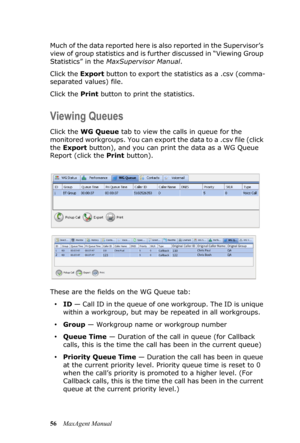 Page 6256MaxAgent Manual Much of the data reported here is also reported in the Supervisor’s 
view of group statistics and is further discussed in “Viewing Group 
Statistics” in the MaxSupervisor Manual.
Click the Export button to export the statistics as a .csv (comma-
separated values) file.
Click the Print button to print the statistics.
Viewing Queues
Click the WG Queue tab to view the calls in queue for the 
monitored workgroups. You can export the data to a .csv file (click 
the Export button), and you...
