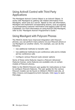 Page 6458MaxAgent Manual
Using ActiveX Control with Third Party 
Applications
The MaxAgent ActiveX Control Object is an ActiveX Object. It 
works with MaxAgent by getting call-related information from 
MaxAgent, which acts as a server. Based on the call information, 
MaxAgent will implement corresponding actions, such as popping 
up corresponding customer information and logging Caller ID into 
a database. For more information on using ActiveX with MaxAgent, 
refer to the “MaxAgent ActiveX Programmer’s Guide.”...