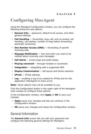 Page 65MaxAgent Manual 59
CHAPTER 5
Configuring MaxAgent
Using the MaxAgent Configuration window, you can configure the 
following behaviors and options:
•General Info — password, default trunk access, and other 
general settings.
•Call Handling — forwarding, busy call, and no-answer call 
handling; call waiting; number of rings before forwarding; 
automatic answering.
•One Number Access (ONA) — forwarding of specific 
incoming calls. 
•Message Notification — how and when you want to be 
notified about incoming...