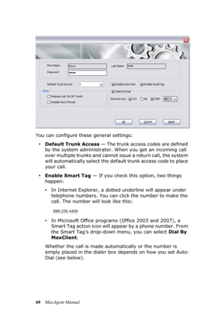 Page 6660MaxAgent Manual You can configure these general settings:
•Default Trunk Access — The trunk access codes are defined 
by the system administrator. When you get an incoming call 
over multiple trunks and cannot issue a return call, the system 
will automatically select the default trunk access code to place 
your call.
•Enable Smart Tag — If you check this option, two things 
happen:
•In Internet Explorer, a dotted underline will appear under 
telephone numbers. You can click the number to make the...