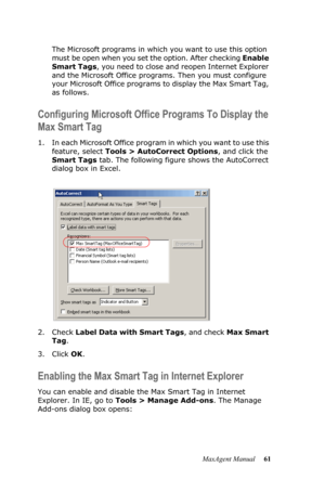 Page 67MaxAgent Manual 61 The Microsoft programs in which you want to use this option 
must be open when you set the option. After checking Enable 
Smart Tags, you need to close and reopen Internet Explorer 
and the Microsoft Office programs. Then you must configure 
your Microsoft Office programs to display the Max Smart Tag, 
as follows.
Configuring Microsoft Office Programs To Display the 
Max Smart Tag
1. In each Microsoft Office program in which you want to use this 
feature, select Tools > AutoCorrect...