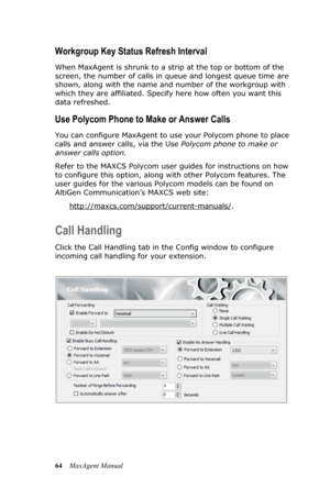 Page 7064MaxAgent Manual
Workgroup Key Status Refresh Interval
When MaxAgent is shrunk to a strip at the top or bottom of the 
screen, the number of calls in queue and longest queue time are 
shown, along with the name and number of the workgroup with 
which they are affiliated. Specify here how often you want this 
data refreshed. 
Use Polycom Phone to Make or Answer Calls
You can configure MaxAgent to use your Polycom phone to place 
calls and answer calls, via the Use Polycom phone to make or 
answer calls...