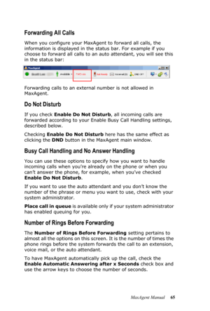 Page 71MaxAgent Manual 65
Forwarding All Calls
When you configure your MaxAgent to forward all calls, the 
information is displayed in the status bar. For example if you 
choose to forward all calls to an auto attendant, you will see this 
in the status bar:
Forwarding calls to an external number is not allowed in 
MaxAgent. 
Do Not Disturb
If you check Enable Do Not Disturb, all incoming calls are 
forwarded according to your Enable Busy Call Handling settings, 
described below.
Checking Enable Do Not Disturb...