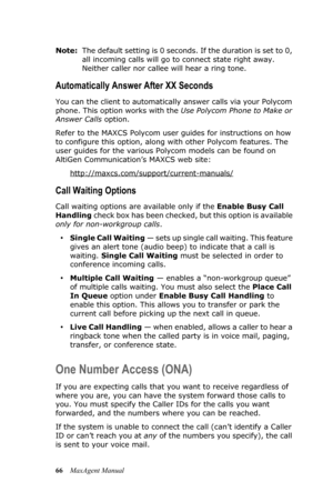 Page 7266MaxAgent Manual Note:The default setting is 0 seconds. If the duration is set to 0, 
all incoming calls will go to connect state right away. 
Neither caller nor callee will hear a ring tone.
Automatically Answer After XX Seconds
You can the client to automatically answer calls via your Polycom 
phone. This option works with the Use Polycom Phone to Make or 
Answer Calls option.
Refer to the MAXCS Polycom user guides for instructions on how 
to configure this option, along with other Polycom features....