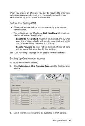 Page 73MaxAgent Manual 67 When you answer an ONA call, you may be required to enter your 
extension password, depending on the configuration for your 
extension set by your system administrator
Before You Set Up ONA
•ONA must be enabled for your extension by your system 
administrator. 
•The settings on your MaxAgent Call Handling tab must not 
conflict with ONA. Specifically:
•Enable Do Not Disturb m u s t  n o t  b e  c h e c k e d .  I f  i t  i s ,  w h e n  
your line is busy, all calls will go into voice...
