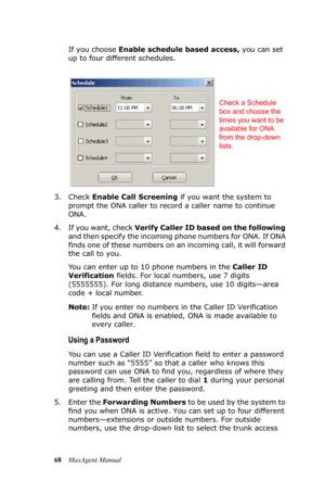 Page 7468MaxAgent ManualIf you choose Enable schedule based access, you can set 
up to four different schedules.
3. Check Enable Call Screening if you want the system to 
prompt the ONA caller to record a caller name to continue 
ONA.
4. If you want, check Verify Caller ID based on the following 
and then specify the incoming phone numbers for ONA. If ONA 
finds one of these numbers on an incoming call, it will forward 
the call to you.
You can enter up to 10 phone numbers in the Caller ID 
Verification fields....