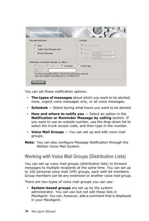 Page 7670MaxAgent Manual You can set these notification options:
•The types of messages about which you want to be alerted: 
none, urgent voice messages only, or all voice messages.
•Schedule — Select during what hours you want to be alerted.
•How and where to notify you — Select an option in the 
Notification or Reminder Message by calling section. If 
you want to use an outside number, use the drop-down list to 
select the trunk access code, and then type in the number.
•Voice Mail Groups — You can set up and...