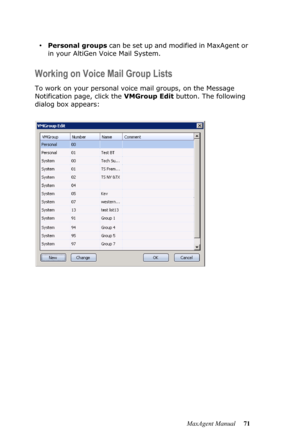 Page 77MaxAgent Manual 71
•Personal groups can be set up and modified in MaxAgent or 
in your AltiGen Voice Mail System.
Working on Voice Mail Group Lists
To work on your personal voice mail groups, on the Message 
Notification page, click the VMGroup Edit button. The following 
dialog box appears: 