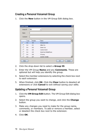 Page 7872MaxAgent Manual
Creating a Personal Voicemail Group
1. Click the New button in the VM Group Edit dialog box.
2. Click the drop-down list to select a Group ID. 
3. Enter the VM Group Name and any Comments. These are 
optional but will help you identify the group.
4. Select the member extensions by selecting the check box next 
to each extension.
5. When finished, click OK. Click the Clear button to deselect all 
extensions or click Cancel to exit without saving your edits. 
Updating a Personal Voicemail...