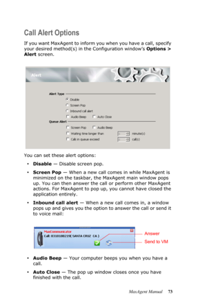 Page 79MaxAgent Manual 73
Call Alert Options
If you want MaxAgent to inform you when you have a call, specify 
your desired method(s) in the Configuration window’s Options > 
Alert screen. 
You can set these alert options:
•Disable — Disable screen pop.
•Screen Pop — When a new call comes in while MaxAgent is 
minimized on the taskbar, the MaxAgent main window pops 
up. You can then answer the call or perform other MaxAgent 
actions. For MaxAgent to pop up, you cannot have closed the 
application entirely....