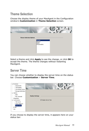 Page 83MaxAgent Manual 77
Theme Selection
Choose the display theme of your MaxAgent in the Configuration 
window’s Customization > Theme Selection screen. 
Select a theme and click Apply to see the change, or click OK to 
accept the theme. The theme changes without restarting 
MaxAgent.
Server Time
You can choose whether to display the server time on the status 
bar. Choose Customization > Server Time.
If you choose to display the server time, it appears here on your 
status bar: 