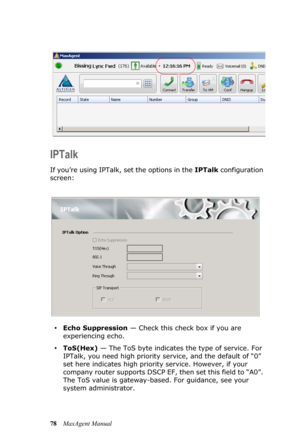 Page 8478MaxAgent Manual
IPTalk
If you’re using IPTalk, set the options in the IPTalk configuration 
screen:
•Echo Suppression — Check this check box if you are 
experiencing echo. 
•ToS(Hex) — The ToS byte indicates the type of service. For 
IPTalk, you need high priority service, and the default of “0” 
set here indicates high priority service. However, if your 
company router supports DSCP EF, then set this field to “A0”. 
The ToS value is gateway-based. For guidance, see your 
system administrator. 