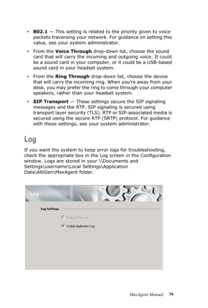 Page 85MaxAgent Manual 79
•802.1 — This setting is related to the priority given to voice 
packets traversing your network. For guidance on setting this 
value, see your system administrator.
•From the Voice Through drop-down list, choose the sound 
card that will carry the incoming and outgoing voice. It could 
be a sound card in your computer, or it could be a USB-based 
sound card in your headset system.
•From the Ring Through drop-down list, choose the device 
that will carry the incoming ring. When you’re...