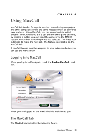 Page 87MaxAgent Manual 81
CHAPTER 6
Using MaxCall
MaxCall is intended for agents involved in marketing campaigns 
and other campaigns where the same message must be delivered 
over and over. Using MaxCall, you can record scripts, called 
phrases. Then, when you dial a call and the other party answers, 
by clicking a button you can hand the call over to the MAXCS 
system, which then plays the phrase you selected. This frees your 
extension to make the next call. The feature is available on the 
MaxCall tab. 
A...