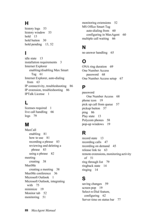 Page 9488MaxAgent Manual
H
history logs 53
history window 53
hold 13
hold button 30
hold pending 13, 52
I
idle state 13
installation requirements 3
Internet Explorer
enabling/disabling Max Smart 
Tag 61
Internet Explorer, auto-dialing 
from 63
IP connectivity, troubleshooting 86
IP extension, troubleshooting 86
IPTalk License 1
L
licenses required 1
live call handling 66
logs 79
M
MaxCall
enabling 81
how to use 81
recording a phrase 83
reviewing and deleting a 
phrase 83
using a phrase 82
meeting
creating 38...