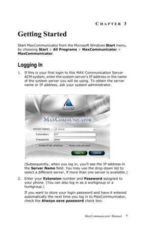 Page 13MaxCommunicator Manual 7
CHAPTER 3
Getting Started
Start MaxCommunicator from the Microsoft Windows Start menu, 
by choosing Start > All Programs > MaxCommunicator > 
MaxCommunicator.
Logging In
1. If this is your first login to this MAX Communication Server 
ACM system, enter the system server’s IP address or the name 
of the system server you will be using. To obtain the server 
name or IP address, ask your system administrator.
(Subsequently, when you log in, you’ll see the IP address in 
the Server...