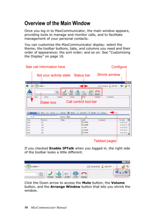 Page 1610MaxCommunicator Manual
Overview of the Main Window
Once you log in to MaxCommunicator, the main window appears, 
providing tools to manage and monitor calls, and to facilitate 
management of your personal contacts.
You can customize the MaxCommunicator display: select the 
theme; the toolbar buttons, tabs, and columns you need and their 
order of appearance; the sort order; and so on. See “Customizing 
the Display” on page 18.
If you checked Enable IPTalk when you logged in, the right side 
of the...