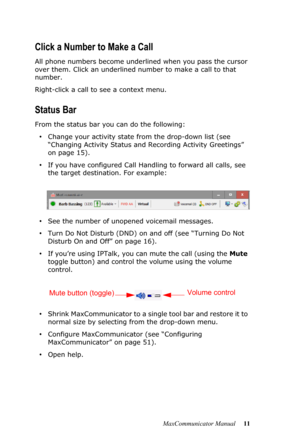 Page 17MaxCommunicator Manual 11
Click a Number to Make a Call
All phone numbers become underlined when you pass the cursor 
over them. Click an underlined number to make a call to that 
number.
Right-click a call to see a context menu.
Status Bar
From the status bar you can do the following:
•Change your activity state from the drop-down list (see 
“Changing Activity Status and Recording Activity Greetings” 
on page 15).
•If you have configured Call Handling to forward all calls, see 
the target destination....