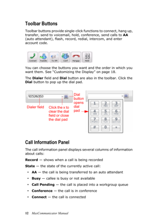 Page 1812MaxCommunicator Manual
Toolbar Buttons
Toolbar buttons provide single-click functions to connect, hang up, 
transfer, send to voicemail, hold, conference, send calls to AA 
(auto attendant), flash, record, redial, intercom, and enter 
account code. 
You can choose the buttons you want and the order in which you 
want them. See “Customizing the Display” on page 18.
The Dialer field and Dial button are also in the toolbar. Click the 
Dial button to pop up the dial pad.
Call Information Panel
The call...