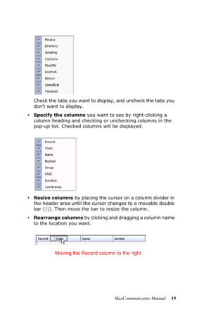 Page 25MaxCommunicator Manual 19 Check the tabs you want to display, and uncheck the tabs you 
don’t want to display. 
•Specify the columns you want to see by right-clicking a 
column heading and checking or unchecking columns in the 
pop-up list. Checked columns will be displayed.
•Resize columns by placing the cursor on a column divider in 
the header area until the cursor changes to a movable double 
bar (||). Then move the bar to resize the column.
•Rearrange columns by clicking and dragging a column name...