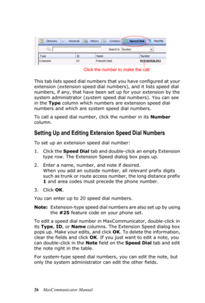 Page 3226MaxCommunicator Manual This tab lists speed dial numbers that you have configured at your 
extension (extension speed dial numbers), and it lists speed dial 
numbers, if any, that have been set up for your extension by the 
system administrator (system speed dial numbers). You can see 
in the Type column which numbers are extension speed dial 
numbers and which are system speed dial numbers.
To call a speed dial number, click the number in its Number 
column. 
Setting Up and Editing Extension Speed...