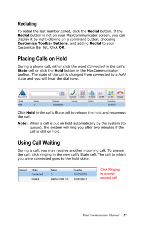 Page 33MaxCommunicator Manual 27
Redialing
To redial the last number called, click the Redial button. If the 
Redial button is not on your MaxCommunicator screen, you can 
display it by right-clicking on a command button, choosing 
Customize Toolbar Buttons, and adding Redial to your 
Customize Bar list. Click OK.
Placing Calls on Hold
During a phone call, either click the word Connected in the call’s 
State cell or click the Hold button in the MaxCommunicator 
toolbar. The state of the call is changed from...