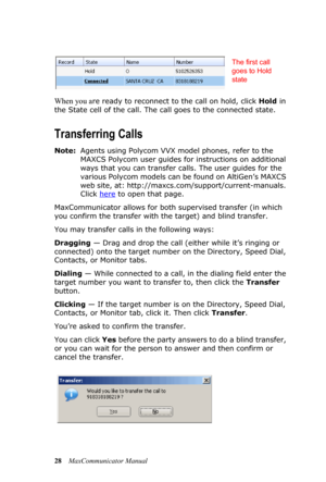 Page 3428MaxCommunicator Manual
When you are ready to reconnect to the call on hold, click Hold in 
the State cell of the call. The call goes to the connected state.
Transferring Calls
Note:Agents using Polycom VVX model phones, refer to the 
MAXCS Polycom user guides for instructions on additional 
ways that you can transfer calls. The user guides for the 
various Polycom models can be found on AltiGen’s MAXCS 
web site, at: http://maxcs.com/support/current-manuals. 
Click here
 to open that page....