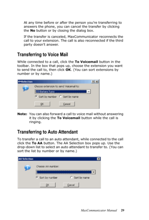 Page 35MaxCommunicator Manual 29 At any time before or after the person you’re transferring to 
answers the phone, you can cancel the transfer by clicking 
the No button or by closing the dialog box.
If the transfer is canceled, MaxCommunicator reconnects the 
call to your extension. The call is also reconnected if the third 
party doesn’t answer.
Transferring to Voice Mail
While connected to a call, click the To Voicemail button in the 
toolbar. In the box that pops up, choose the extension you want 
to send...