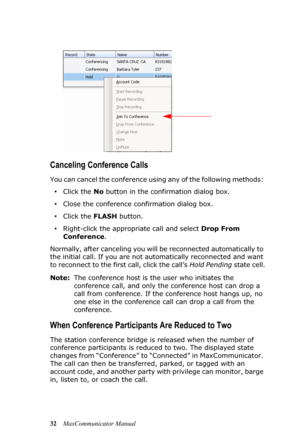 Page 3832MaxCommunicator Manual
Canceling Conference Calls
You can cancel the conference using any of the following methods: 
•Click the No button in the confirmation dialog box.
•Close the conference confirmation dialog box.
•Click the FLASH button.
•Right-click the appropriate call and select Drop From 
Conference.
Normally, after canceling you will be reconnected automatically to 
the initial call. If you are not automatically reconnected and want 
to reconnect to the first call, click the call’s Hold...