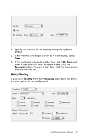 Page 43MaxCommunicator Manual 37 1. Specify the duration of the meeting, using the Up/Down 
arrows.
2. If the meeting is to begin as soon as it is scheduled, select 
Now. 
3. If the meeting is to begin at another time, select On Date, and 
enter a date and start time. To select a date, click the 
Calendar button. To select a start time, click the Down arrow 
and use the slide bar.
Weekly Meeting
If you select Weekly from the Frequency drop-down list, these 
are your options in the middle panel: 