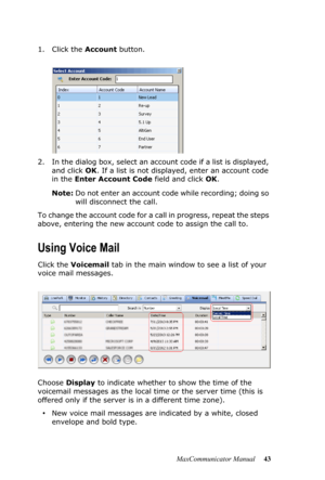 Page 49MaxCommunicator Manual 43 1. Click the Account button.
2. In the dialog box, select an account code if a list is displayed, 
and click OK. If a list is not displayed, enter an account code 
in the Enter Account Code field and click OK.
Note:Do not enter an account code while recording; doing so 
will disconnect the call.
To change the account code for a call in progress, repeat the steps 
above, entering the new account code to assign the call to.
Using Voice Mail
Click the Voicemail tab in the main...