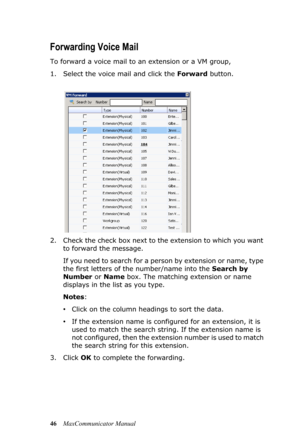 Page 5246MaxCommunicator Manual
Forwarding Voice Mail
To forward a voice mail to an extension or a VM group,
1. Select the voice mail and click the Forward button.
2. Check the check box next to the extension to which you want 
to forward the message. 
If you need to search for a person by extension or name, type 
the first letters of the number/name into the Search by 
Number or Name box. The matching extension or name 
displays in the list as you type. 
Notes:
•Click on the column headings to sort the data....