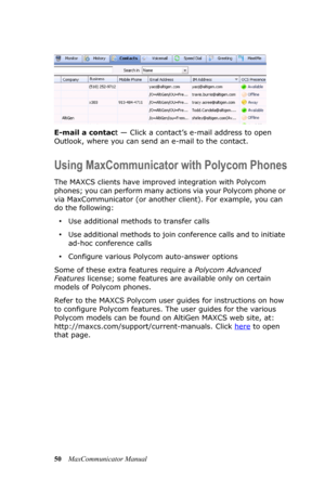 Page 5650MaxCommunicator Manual E-mail a contact — Click a contact’s e-mail address to open 
Outlook, where you can send an e-mail to the contact.
Using MaxCommunicator with Polycom Phones
The MAXCS clients have improved integration with Polycom 
phones; you can perform many actions via your Polycom phone or 
via MaxCommunicator (or another client). For example, you can 
do the following:
•Use additional methods to transfer calls
•Use additional methods to join conference calls and to initiate 
ad-hoc...