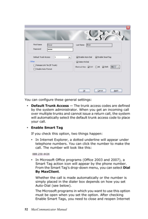 Page 5852MaxCommunicator Manual You can configure these general settings:
•Default Trunk Access — The trunk access codes are defined 
by the system administrator. When you get an incoming call 
over multiple trunks and cannot issue a return call, the system 
will automatically select the default trunk access code to place 
your call.
•Enable Smart Tag
If you check this option, two things happen:
•In Internet Explorer, a dotted underline will appear under 
telephone numbers. You can click the number to make the...
