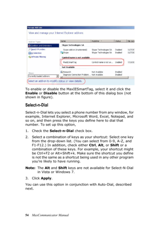 Page 6054MaxCommunicator Manual To enable or disable the MaxIESmartTag, select it and click the 
Enable or Disable button at the bottom of this dialog box (not 
shown in figure).
Select-n-Dial
Select-n-Dial lets you select a phone number from any window, for 
example, Internet Explorer, Microsoft Word, Excel, Notepad, and 
so on, and then press the keys you define here to dial that 
number. To set up this option, 
1. Check the Select-n-Dial check box.
2. Select a combination of keys as your shortcut: Select one...