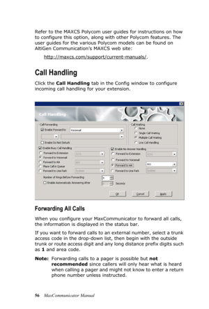 Page 6256MaxCommunicator Manual Refer to the MAXCS Polycom user guides for instructions on how 
to configure this option, along with other Polycom features. The 
user guides for the various Polycom models can be found on 
AltiGen Communication’s MAXCS web site:
http://maxcs.com/support/current-manuals/
.
Call Handling
Click the Call Handling tab in the Config window to configure 
incoming call handling for your extension.
Forwarding All Calls
When you configure your MaxCommunicator to forward all calls, 
the...