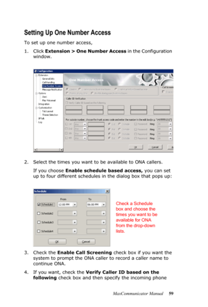 Page 65MaxCommunicator Manual 59
Setting Up One Number Access
To set up one number access,
1. Click Extension > One Number Access in the Configuration 
window.
2. Select the times you want to be available to ONA callers. 
If you choose Enable schedule based access, you can set 
up to four different schedules in the dialog box that pops up:
3. Check the Enable Call Screening check box if you want the 
system to prompt the ONA caller to record a caller name to 
continue ONA.
4. If you want, check the Verify...