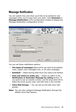 Page 67MaxCommunicator Manual 61
Message Notification
You can specify how and when you’d like to be alerted to new 
messages when you’re away from your desk. Click Extension > 
Message Notification in the Configuration window to display the 
Message Notification configuration screen.
You can set these notification options:
•The types of messages about which you want to be alerted: 
none, urgent voice messages only, or all voice messages.
•Schedule — Select during what hours you want to be alerted.
•How and...