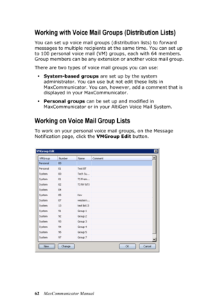 Page 6862MaxCommunicator Manual
Working with Voice Mail Groups (Distribution Lists)
You can set up voice mail groups (distribution lists) to forward 
messages to multiple recipients at the same time. You can set up 
to 100 personal voice mail (VM) groups, each with 64 members. 
Group members can be any extension or another voice mail group.
There are two types of voice mail groups you can use:
•System-based groups are set up by the system 
administrator. You can use but not edit these lists in 
MaxCommunicator....